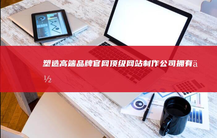 塑造高端品牌官网：顶级网站制作公司拥有你!